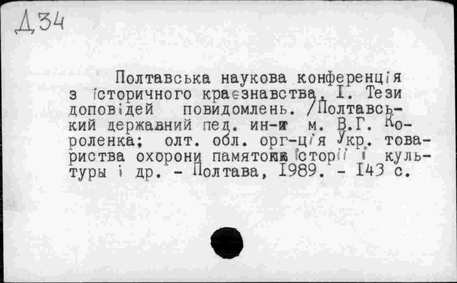 ﻿Лз^
Полтавська наукова конференція з історичного краєзнавства, І. Тези доповідей повидомлень. /Полтавський державний пед. ин-я1 м. В.Г. бороденка; олт. обл. орг-ц/‘я Укр,. товариства охорони памятокк сторїї і культуры і др. - Полтава, 1989. - 143 с.